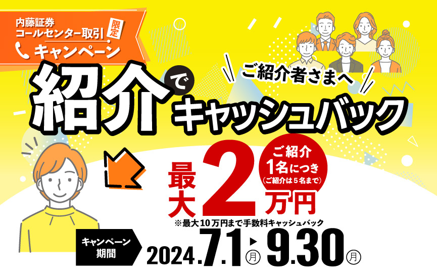 内藤証券コールセンター限定　紹介でキャッシュバックキャンペーン　2024年7月1日（月）～9月30日（月）当社へ新規のお客さまをご紹介いただきご紹介さまへ１名につき最大２万円（税込）まで買付手数料がキャッシュバック！（最大５名まで適用）※対象条件あり