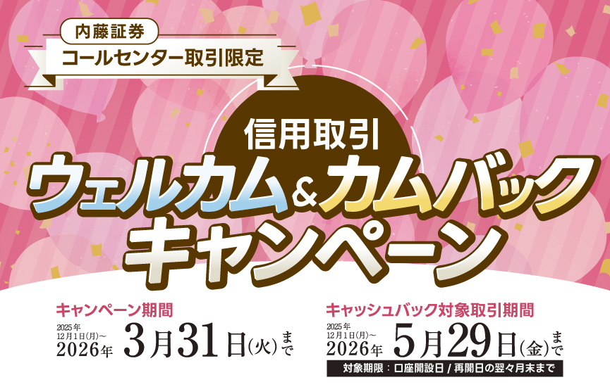 内藤証券コールセンター限定　信用取引ウェルカム＆カムバックキャンペーン　キャンペーン期間：2025年12月1日（月）～2026年3月31日（火）キャッシュバック対象取引期間：2025年12月1日（月）～2026年5月29日（金）対象期限：口座開設日/再開日の翌々月末まで　※対象条件あり
